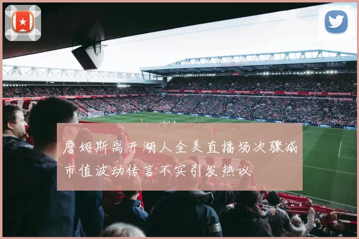 詹姆斯离开湖人全美直播场次骤减市值波动传言不实引发热议