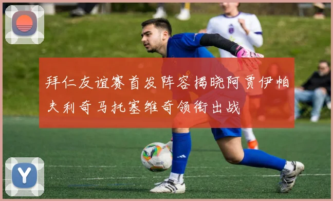 拜仁友谊赛首发阵容揭晓阿贾伊帕夫利奇马托塞维奇领衔出战